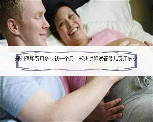 <b>郑州供卵费用多少钱一个月，郑州供卵试管婴儿费用多少</b>