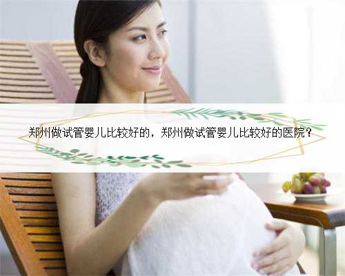 郑州做试管婴儿比较好的，郑州做试管婴儿比较好的医院？